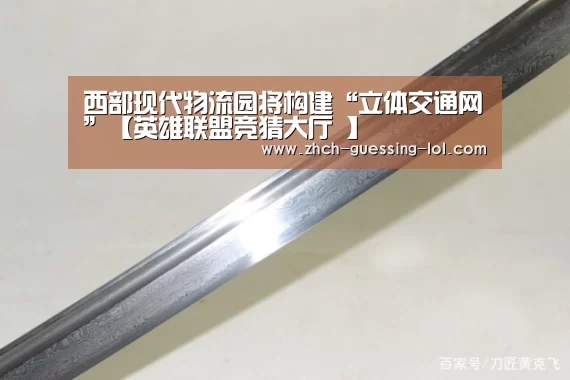 西部现代物流园将构建“立体交通网”【英雄联盟竞猜大厅 】(图2) 英雄联盟竞猜大厅
